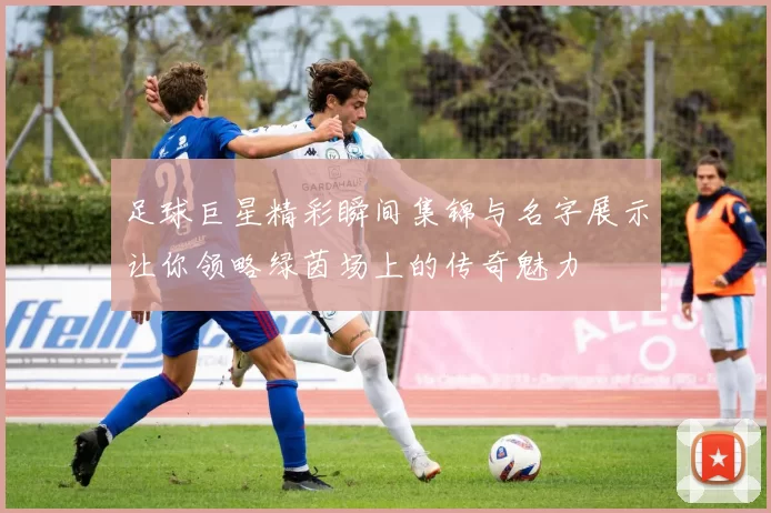 足球巨星精彩瞬间集锦与名字展示让你领略绿茵场上的传奇魅力