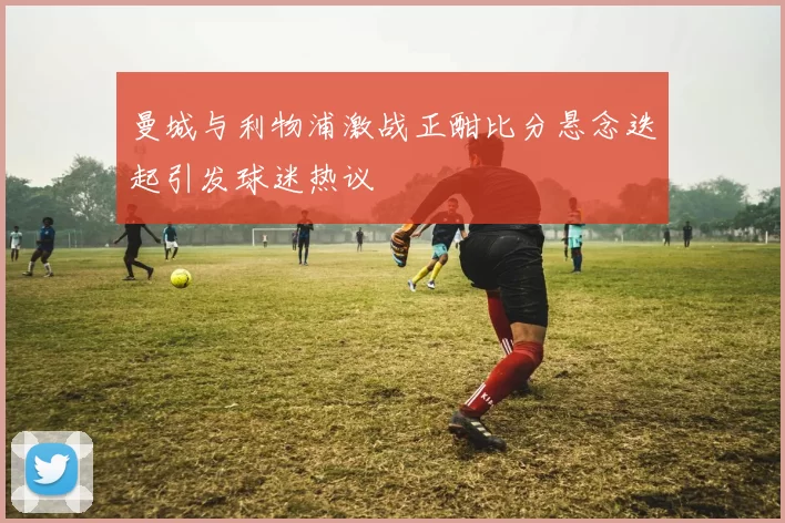曼城与利物浦激战正酣比分悬念迭起引发球迷热议
