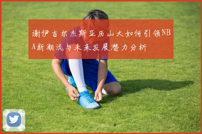 谢伊吉尔杰斯亚历山大如何引领NBA新潮流与未来发展潜力分析
