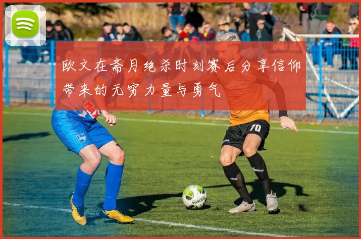 欧文在斋月绝杀时刻赛后分享信仰带来的无穷力量与勇气