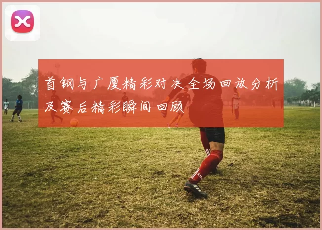 首钢与广厦精彩对决全场回放分析及赛后精彩瞬间回顾