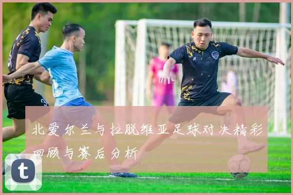 北爱尔兰与拉脱维亚足球对决精彩回顾与赛后分析