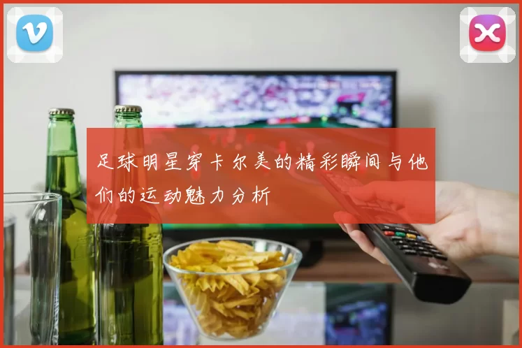 足球明星穿卡尔美的精彩瞬间与他们的运动魅力分析