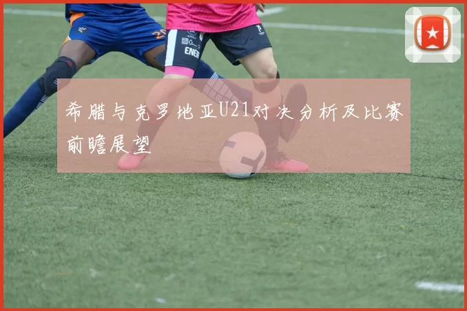 希腊与克罗地亚U21对决分析及比赛前瞻展望