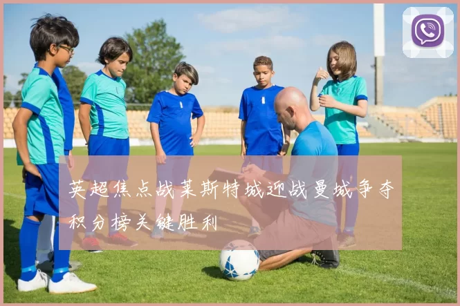 英超焦点战莱斯特城迎战曼城争夺积分榜关键胜利