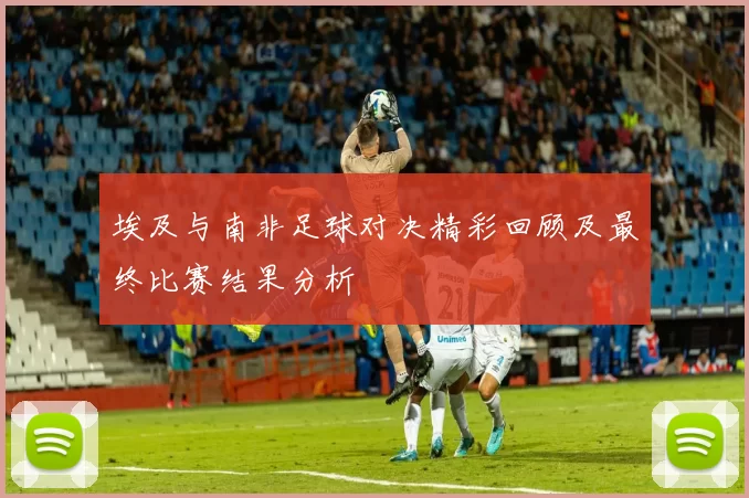 埃及与南非足球对决精彩回顾及最终比赛结果分析