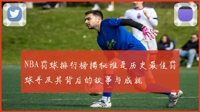 NBA罚球排行榜揭秘谁是历史最佳罚球手及其背后的故事与成就